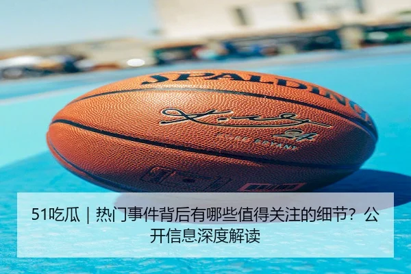 51吃瓜｜热门事件背后有哪些值得关注的细节？公开信息深度解读